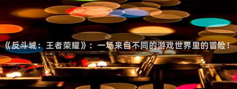 蓝狮在线邀请码怎么获得：《反斗城：王者荣耀》：一场来自不同的游戏世界里的冒险！