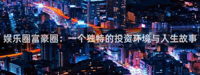 蓝狮在线邀请码怎么获得：娱乐圈富豪圈：一个独特的投资环境与人生故事